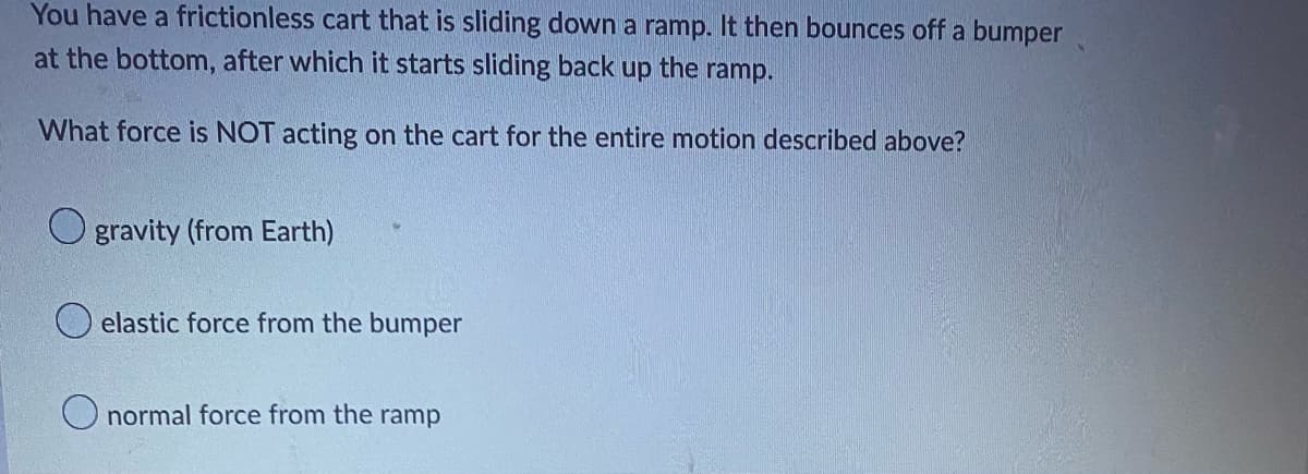 ### Classical Mechanics: Forces on a Frictionless Cart

**Scenario:** 
- You have a frictionless cart that is sliding down a ramp.
- The cart then bounces off a bumper at the bottom.
- After the bounce, it starts sliding back up the ramp.

**Question:** 
- What force is NOT acting on the cart for the entire motion described above?

**Options:**
1. **Gravity (from Earth)**
   - This force acts on objects due to the Earth's gravitational pull.
   - It is always directed toward the center of the Earth.

2. **Elastic force from the bumper**
   - This force occurs when the cart interacts with the bumper.
   - It is a reaction force that occurs only during the collision between the cart and the bumper.

3. **Normal force from the ramp**
   - This is the perpendicular contact force exerted by the ramp on the cart.
   - It balances the component of gravitational force perpendicular to the ramp surface.

### Explanation:
- **Gravity (from Earth)** acts on the cart throughout its entire motion, providing a constant force downwards.
- **Normal force from the ramp** is also continuously present as long as the cart is on the ramp's surface.
- The **elastic force from the bumper** is only present at the moment of collision when the cart contacts the bumper.

### Conclusion:
- The **elastic force from the bumper** is the correct answer, as it does not act on the cart for the entire motion but only during the brief interaction with the bumper.

By understanding these forces, you can better comprehend how objects move and interact in a frictionless environment, which is a foundational concept in classical mechanics.