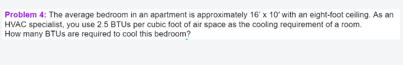 Problem 4: The average bedroom in an apartment is approximately 16' x 10' with an eight-foot ceiling. As an
HVAC specialist, you use 2.5 BTUS per cubic foot of air space as the cooling requirement of a room.
How many BTUS are required to cool this bedroom?
