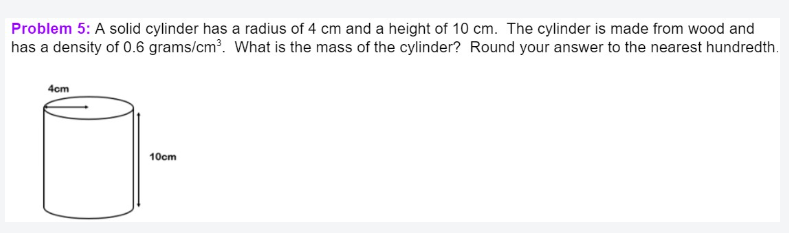 Problem 5: A solid cylinder has a radius of 4 cm and a height of 10 cm. The cylinder is made from wood and
has a density of 0.6 grams/cm³. What is the mass of the cylinder? Round your answer to the nearest hundredth.
4cm
10cm

