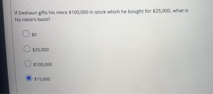 If Deshaun gifts his niece $100,000 in stock which he bought for $25,000, what is
his niece's basis?
$0
$25,000
$100,000
$15,000
