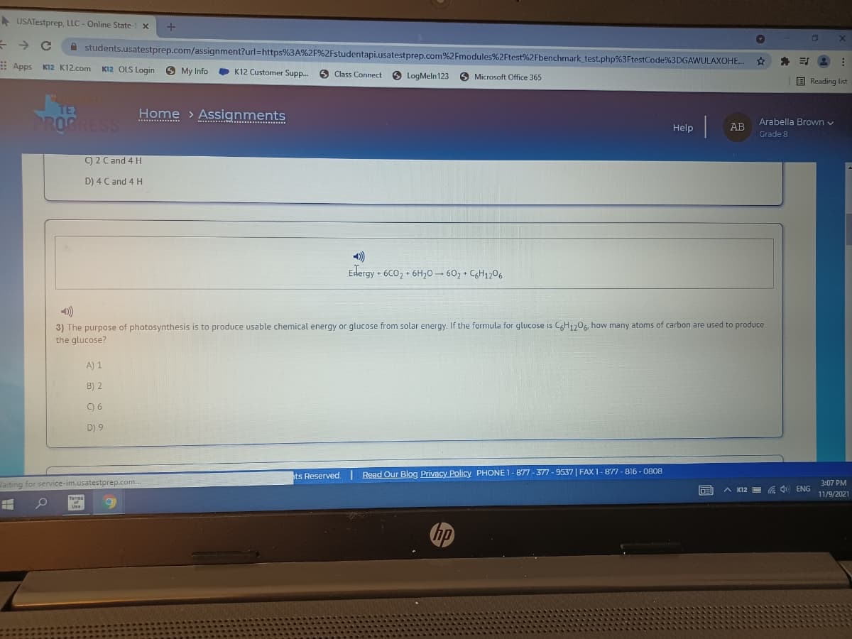 A USATestprep, LLC - Online State- x
A students.usatestprep.com/assignment?url=https%3A%2F%2Fstudentapi.usatestprep.com%2Fmodules%2Ftest%2Fbenchmark_test.php%3FtestCode%3DGAWULAXOHE..
: Apps Kl2 K12.com
K12 OLS Login
6 My Info
• K12 Customer Supp.
O Class Connect
6 LogMeln123
O Microsoft Office 365
E Reading list
TEX
Home > Assignments
PROG
SS
Arabella Brown v
......
i ...........
Help
AB
Grade 8
9 2 C and 4 H
D) 4 C and 4 H
)
Edergy • 6CO, • 6H20- 602
+ C6H1206
1)
3) The purpose of photosynthesis is to produce usable chemical energy or glucose from solar energy. If the formula for glucose is CgH1,06, how many atoms of carbon are used to produce
the glucose?
A) 1
B) 2
C) 6
D) 9
ts Reserved. Read Our Blog Privacy Policy PHONE 1-877 - 377 - 9537 | FAX 1-877 - B16 - 0808
Jaiting for service-im.usatestprep.com.
3:07 PM
A K12
a ) ENG
11/9/2021
Terms
Use
