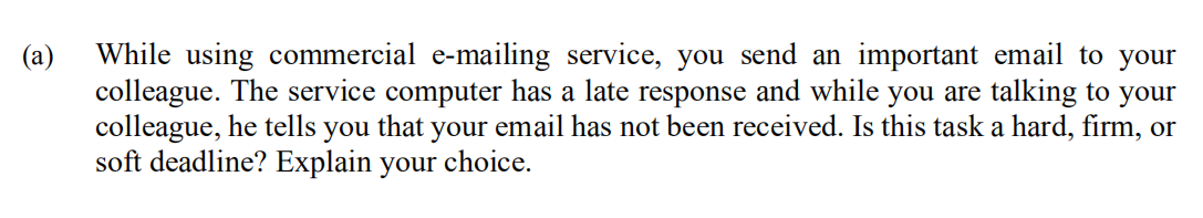 While using commercial e-mailing service, you send an important email to your
colleague. The service computer has a late response and while you are talking to your
colleague, he tells you that your email has not been received. Is this task a hard, firm, or
soft deadline? Explain your choice.
(a)
