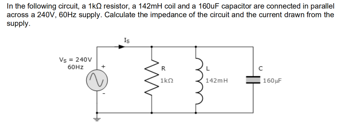 In the following circuit, a 1kQ resistor, a 142mH coil and a 160uF capacitor are connected in parallel
across a 240V, 60HZ supply. Calculate the impedance of the circuit and the current drawn from the
supply.
Is
Vs = 240V
60HZ
+
L
C
1kn
142mH
160µF
