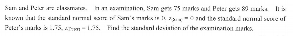 Sam and Peter are classmates.
In an examination, Sam gets 75 marks and Peter gets 89 marks.
It is
known that the standard normal score of Sam's marks is 0, z(Sam) = 0 and the standard normal score of
Peter's marks is 1.75, z(Peter) = 1.75.
Find the standard deviation of the examination marks.
