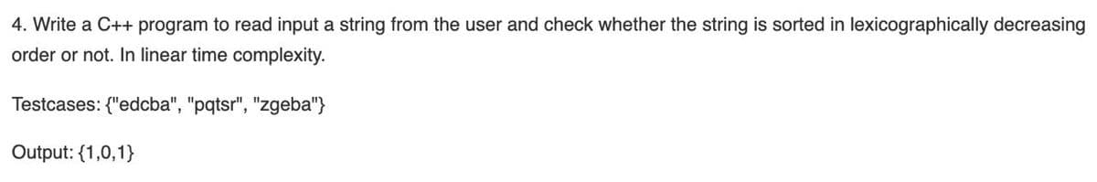 4. Write a C++ program to read input a string from the user and check whether the string is sorted in lexicographically decreasing
order or not. In linear time complexity.
Testcases: {"edcba", "pqtsr", "zgeba"}
Output: {1,0,1}
