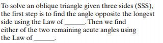 To solve an oblique triangle given three sides (SSS),
the first step is to find the angle opposite the longest
side using the Law of
either of the two remaining acute angles using
the Law of .
- Then we find
