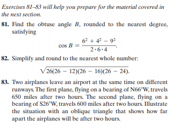 Exercises 81-83 will help you prepare for the material covered in
the next section.
81. Find the obtuse angle B, rounded to the nearest degree,
satisfying
62 + 4? – 92
cos B =
2.6.4
82. Simplify and round to the nearest whole number:
V26(26 – 12)(26 – 16)(26 – 24).
83. Two airplanes leave an airport at the same time on different
runways. The first plane, flying on a bearing of N66°W, travels
650 miles after two hours. The second plane, flying on a
bearing of S26°W, travels 600 miles after two hours. Illustrate
the situation with an oblique triangle that shows how far
apart the airplanes will be after two hours.
