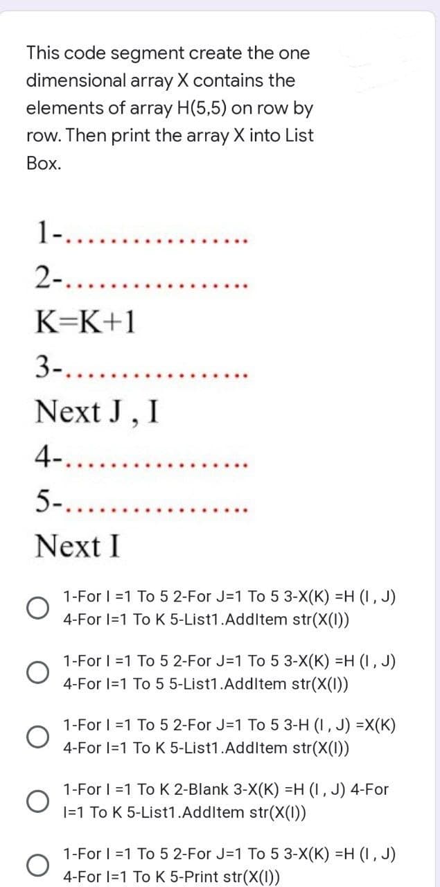 This code segment create the one
dimensional array X contains the
elements of array H(5,5) on row by
row. Then print the array X into List
Box.
1-..
2-.
K=K+1
3-.......
Next J, I
4-......
5-..
Next I
O
1-For 1=1 To 5 2-For J=1 To 5 3-X(K) =H (I, J)
4-For 1=1 To K 5-List1.AddItem str(X(1))
1-For 1=1 To 5 2-For J=1 To 5 3-X(K) =H (I, J)
4-For 1=1 To 5 5-List1.AddItem str(X(I))
1-For 1=1 To 5 2-For J=1 To 5 3-H (1, J) =X(K)
4-For 1=1 To K 5-List1.AddItem str(X(1))
1-For I =1 To K 2-Blank 3-X(K) =H (I, J) 4-For
I=1 To K 5-List1.AddItem str(X(1))
1-For 1=1 To 5 2-For J=1 To 5 3-X(K) =H (I, J)
4-For 1=1 To K 5-Print str(X(1))