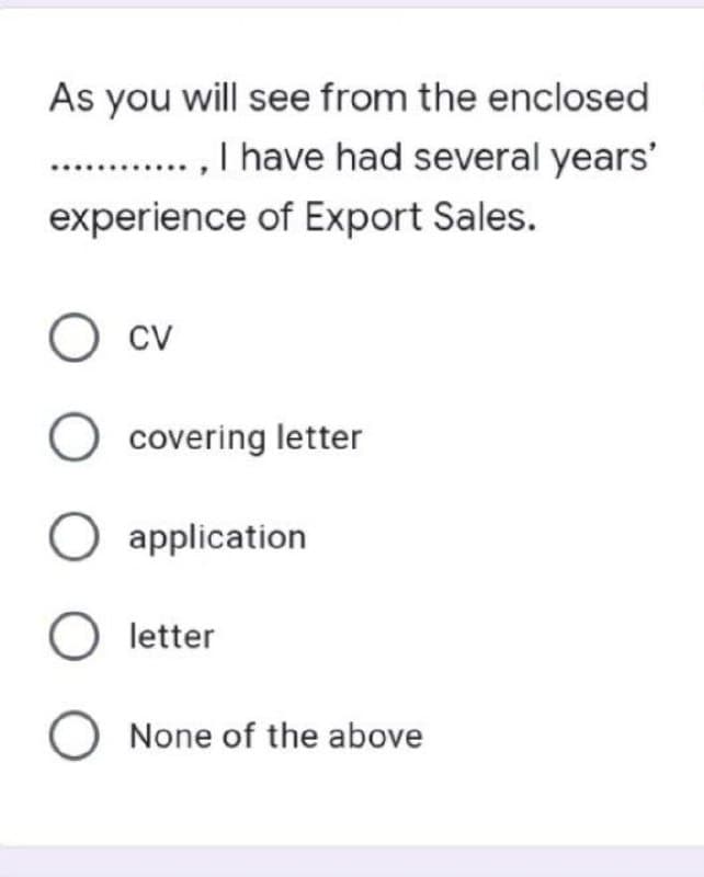 As you will see from the enclosed
............., I have had several years'
experience of Export Sales.
O CV
O covering letter
O application
O letter
O None of the above