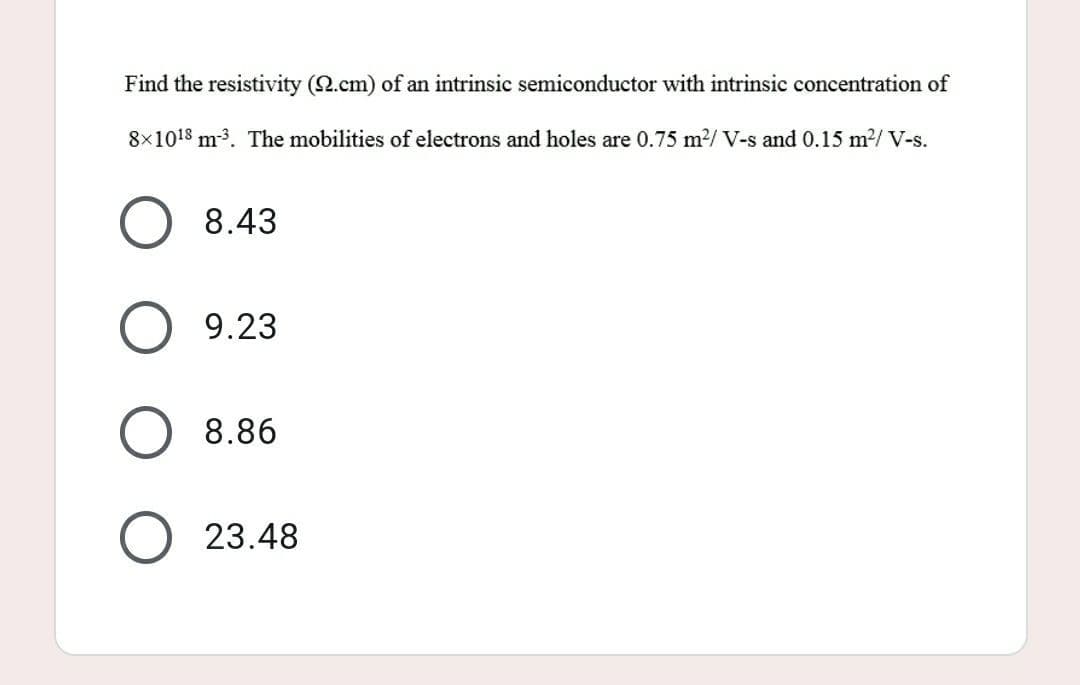 Find the resistivity (2.cm) of an intrinsic semiconductor with intrinsic concentration of
8x10¹8 m³. The mobilities of electrons and holes are 0.75 m²/ V-s and 0.15 m²/ V-s.
O 8.43
9.23
8.86
O23.48