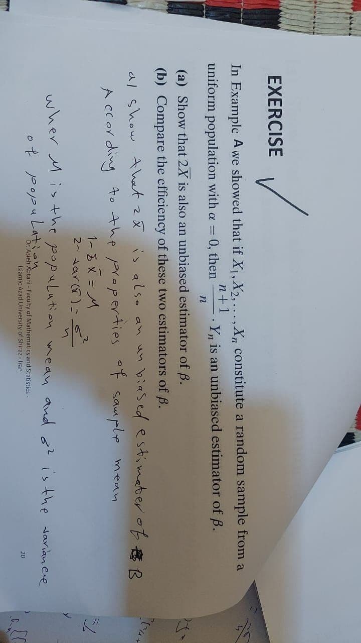 EXERCISE
✓
In Example A we showed that if X₁, X2,..., Xn constitute a random sample from a
Yn is an unbiased estimator of B.
n+1
uniform population with a = 0, then
(a) Show that 2X is also an unbiased estimator of B.
(b) Compare the efficiency of these two estimators of B.
al show that ză is also an un biased estimater of B
According to the properties of sample
mean
1-8× = M
2- var(x) = 6
population
wher Mis the
n
mean
Dr. Asieh Abtahi - Faculty of Mathematics and Statistics -
Islamic Azad University of Shiraz - Iran
of population
and o? is the variance
20
51
[F