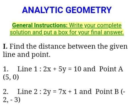 ANALYTIC GEOMETRY
General Instructions: Write your complete
solution and put a box for your final answer.
I. Find the distance between the given
line and point.
Line 1: 2x + 5y = 10 and Point A
(5, 0)
1.
Line 2: 2y = 7x + 1 and Point B (-
2, - 3)
2.
