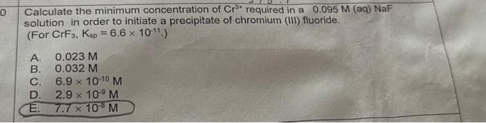 0
Calculate the minimum concentration of Cr³+ required in a 0.095 M (aq) NaF
solution in order to initiate a precipitate of chromium (III) fluoride.
(For CrF3, Ksp = 6.6 x 10-¹¹)
A. 0.023 M
B.
0.032 M
C.
6.9 × 10-10 M
2.9 x 10¹9 M
7.7 x 108 M
D.
E.