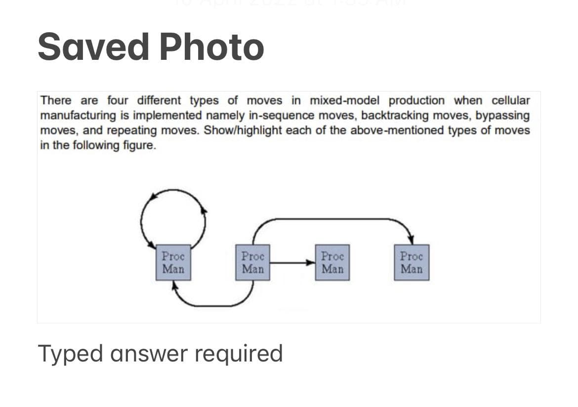 Saved Photo
There are four different types of moves in mixed-model production when cellular
manufacturing is implemented namely in-sequence moves, backtracking moves, bypassing
moves, and repeating moves. Show/highlight each of the above-mentioned types of moves
in the following figure.
Proc
Man
Proc
Man
Proc
Man
Proc
Man
Typed answer required
