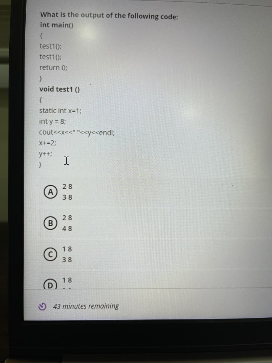 What is the output of the following code:
int main()
test1(0:
test10);
return 0;
}
void test1 ()
static int x=1;
int y = 8;
cout<<x<<" "<<y<<endl;
X+=2;
y++;
28
38
28
B
48
18
38
18
O 43 minutes remaining
CO 00
