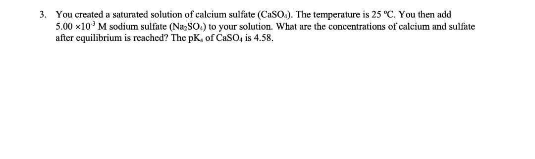 3. You created a saturated solution of calcium sulfate (CaSO4). The temperature is 25 °C. You then add
5.00 x10* M sodium sulfate (N22SO4) to your solution. What are the concentrations of calcium and sulfate
after equilibrium is reached? The pK, of CaSO4 is 4.58.
