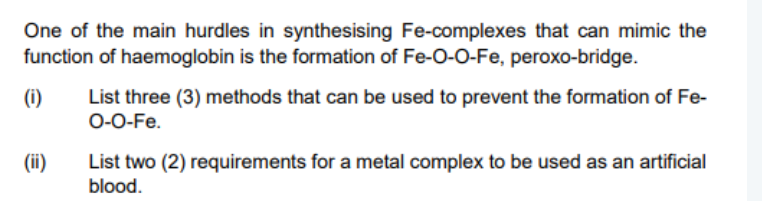 One of the main hurdles in synthesising Fe-complexes that can mimic the
function of haemoglobin is the formation of Fe-O-0-Fe, peroxo-bridge.
(i)
List three (3) methods that can be used to prevent the formation of Fe-
O-0-Fe.
List two (2) requirements for a metal complex to be used as an artificial
blood.
(ii)
