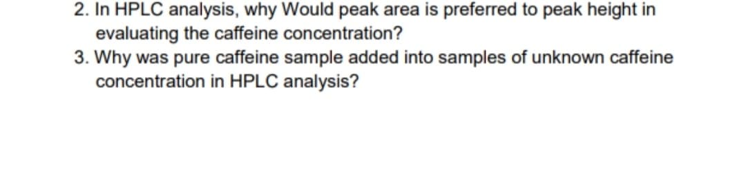 2. In HPLC analysis, why Would peak area is preferred to peak height in
evaluating the caffeine concentration?
3. Why was pure caffeine sample added into samples of unknown caffeine
concentration in HPLC analysis?
