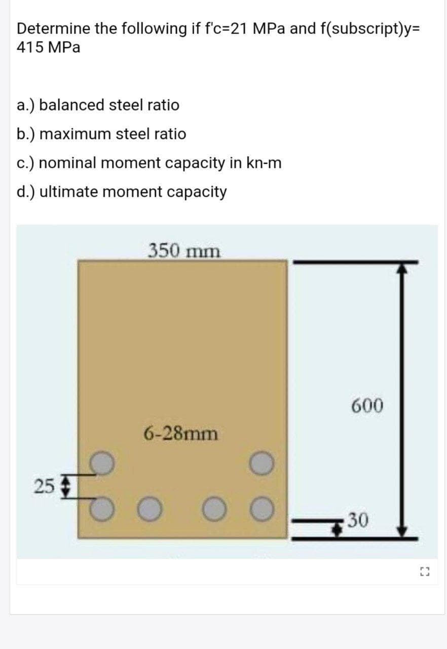 Determine the following if f'c=21 MPa and f(subscript)y=
415 MPa
a.) balanced steel ratio
b.) maximum steel ratio
c.) nominal moment capacity in kn-m
d.) ultimate moment capacity
350 mm
600
6-28mm
25
30
