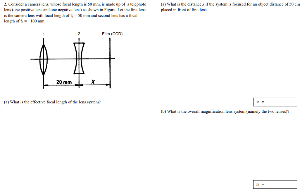 2. Consider a camera lens, whose focal length is 50 mm, is made up of a telephoto
(a) What is the distance x if the system is focused for an object distance of 50 cm
placed in front of first lens.
lens (one positive lens and one negative lens) as shown in Figure. Let the first lens
is the camera lens with focal length of f = 50 mm and second lens has a focal
length of f = -100 mm.
1
2
Film (CCD)
20 mm
(a) What is the effective focal length of the lens system?
x =
(b) What is the overall magnification lens system (namely the two lenses)?
m =
