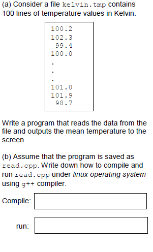 (a) Consider a file kelvin.tmp Contains
100 lines of temperature values in Kelvin.
100.2
102.3
99.4
100.0
101.0
101.9
98.7
Write a program that reads the data from the
file and outputs the mean temperature to the
screen.
(b) Assume that the program is saved as
read.cpp. Write down how to compile and
run read.cpp under linux operating system
using g++ compiler.
Compile:
run:
