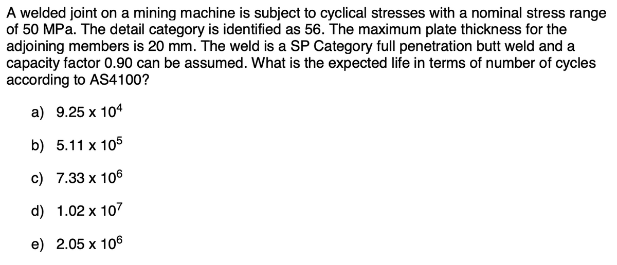 A welded joint on a mining machine is subject to cyclical stresses with a nominal stress range
of 50 MPa. The detail category is identified as 56. The maximum plate thickness for the
adjoining members is 20 mm. The weld is a SP Category full penetration butt weld and a
capacity factor 0.90 can be assumed. What is the expected life in terms of number of cycles
according to AS4100?
а) 9.25 х 104
b) 5.11 x 105
c) 7.33 x 106
d) 1.02 x 107
e) 2.05 х 106
