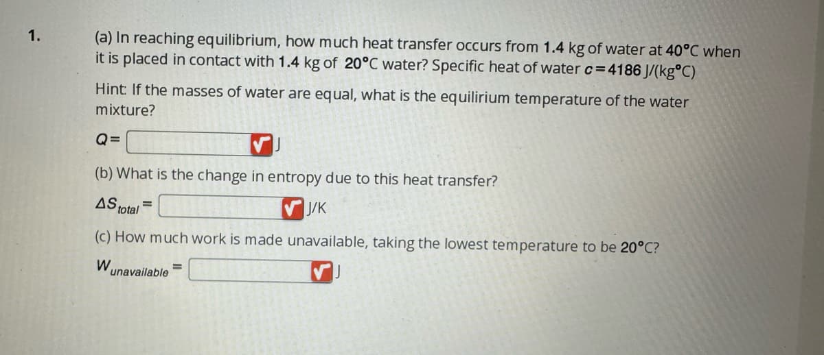 ### Heat Transfer and Entropy Change in Water Mixture

#### Problem Statement:
1. (a) In reaching equilibrium, how much heat transfer occurs from 1.4 kg of water at 40°C when it is placed in contact with 1.4 kg of 20°C water? The specific heat of water \( c = 4186 \) J/(kg°C).

   **Hint:** If the masses of water are equal, what is the equilibrium temperature of the water mixture?

   \[
   Q = \boxed{\phantom{0000}} \text{ J}
   \]

(b) What is the change in entropy due to this heat transfer?

   \[
   \Delta S_{\text{total}} = \boxed{\phantom{0000}} \text{ J/K}
   \]

(c) How much work is made unavailable, taking the lowest temperature to be 20°C?

   \[
   W_{\text{unavailable}} = \boxed{\phantom{0000}} \text{ J}
   \]
