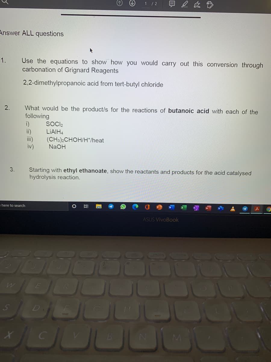 1 / 2
Answer ALL questions
1.
Use the equations to show how you would carry out this conversion through
carbonation of Grignard Reagents
2,2-dimethylpropanoic acid from tert-butyl chloride
What would be the product/s for the reactions of butanoic acid with each of the
following
i)
ii)
iii)
iv)
SOCI2
LIAIH4
(CH3)2CHOH/H*/heat
NaOH
3.
Starting with ethyl ethanoate, show the reactants and products for the acid catalysed
hydrolysis reaction.
here to search
ASUS VivoBook
OUOO
4.
2.
