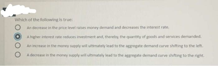 Which of the following is true:
An decrease in the price level raises money demand and decreases the interest rate.
A higher interest rate reduces investment and, thereby, the quantity of goods and services demanded.
An increase in the money supply will ultimately lead to the aggregate demand curve shifting to the left.
A decrease in the money supply will ultimately lead to the aggregate demand curve shifting to the right.
