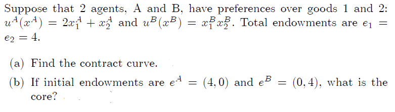 Suppose that 2 agents, A and B, have preferences over goods 1 and 2:
u+(x4)
2.xf + x and u (x²) = xfx. Total endowments are ej =
e2 = 4,
(a) Find the contract curve.
(b) If initial endowments are e4
(4, 0) and eB
(0, 4), what is the
core?
