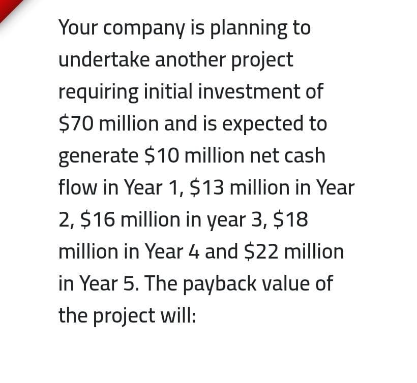 Your company is planning to
undertake another project
requiring initial investment of
$70 million and is expected to
generate $10 million net cash
flow in Year 1, $13 million in Year
2, $16 million in year 3, $18
million in Year 4 and $22 million
in Year 5. The payback value of
the project will:
