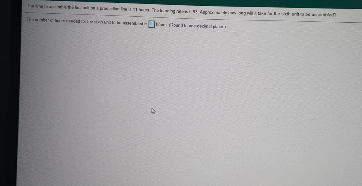 The time to assemble the first unit on a production line is 11 hours. The learning rate is 0.93. Approximately how long will it take for the sixth unit to be assembled?
The number of hours needed for the sixth unit to be assembled is hours. (Round to one decimal place.)
