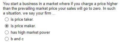 You start a business in a market where if you charge a price higher
than the prevailing market price your sales will go to zero. In such
a situation, we say your firm
O is price taker.
is price maker.
has high market power
O b and c
