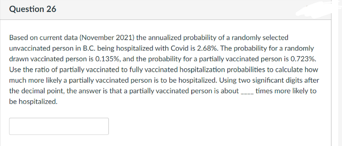 Question 26
Based on current data (November 2021) the annualized probability of a randomly selected
unvaccinated person in B.C. being hospitalized with Covid is 2.68%. The probability for a randomly
drawn vaccinated person is 0.135%, and the probability for a partially vaccinated person is 0.723%.
Use the ratio of partially vaccinated to fully vaccinated hospitalization probabilities to calculate how
much more likely a partially vaccinated person is to be hospitalized. Using two significant digits after
the decimal point, the answer is that a partially vaccinated person is about
times more likely to
be hospitalized.
