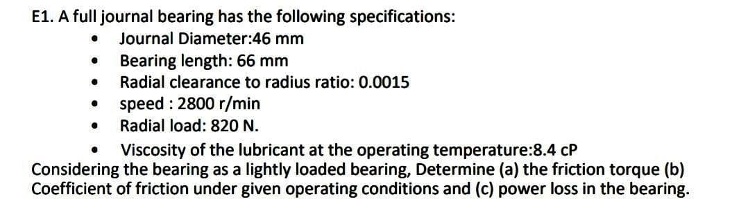 E1. A full journal bearing has the following specifications:
Journal Diameter:46 mm
Bearing length: 66 mm
Radial clearance to radius ratio: 0.0015
speed : 2800 r/min
Radial load: 820 N.
Viscosity of the lubricant at the operating temperature:8.4 cP
Considering the bearing as a lightly loaded bearing, Determine (a) the friction torque (b)
Coefficient of friction under given operating conditions and (c) power loss in the bearing.
