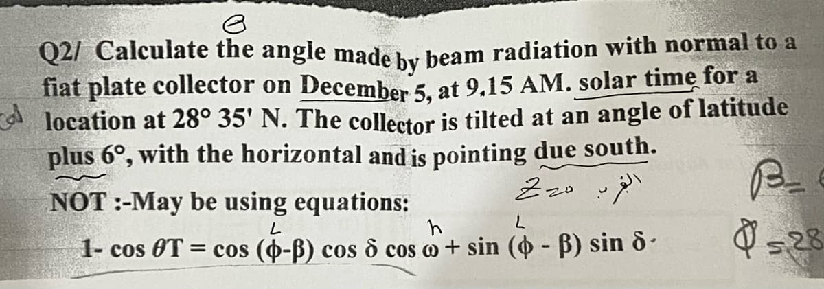 e
Q2/ Calculate the angle made by beam radiation with normal to a
fiat plate collector on December 5, at 9.15 AM. solar time for a
location at 28° 35' N. The collector is tilted at an angle of latitude
plus 6°, with the horizontal and is pointing due south.
Cal
NOT :-May be using equations:
Z 20
L
h
L
1- cos OT = cos (-ß) cos 6 cos + sin (4- ß) sin 8-
B_
528