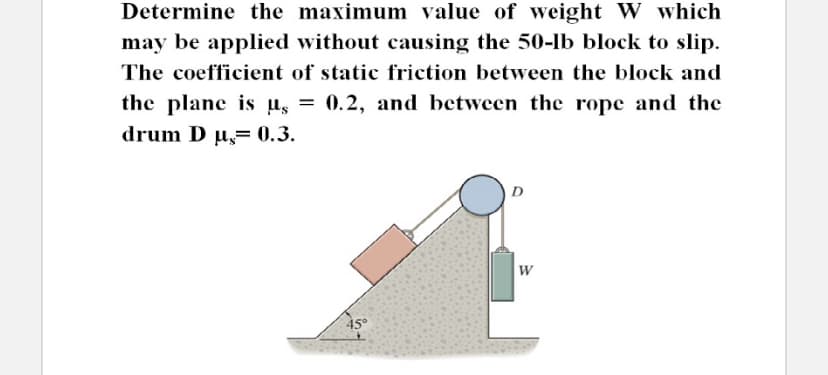 Determine the maximum value of weight W which
may be applied without causing the 50-lb block to slip.
The coefficient of static friction between the block and
0.2, and between the ropc and the
the plane is us =
drum D µ= 0.3.
D
45
