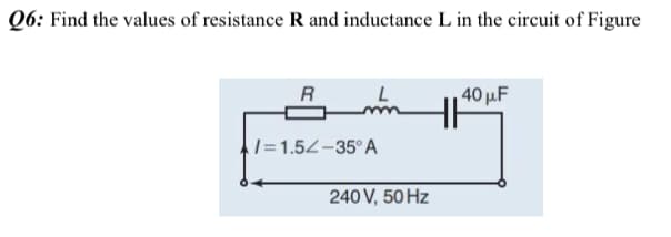 Q6: Find the values of resistance R and inductance L in the circuit of Figure
R
L
40 u.F
1=1.54-35° A
240 V, 50 Hz
