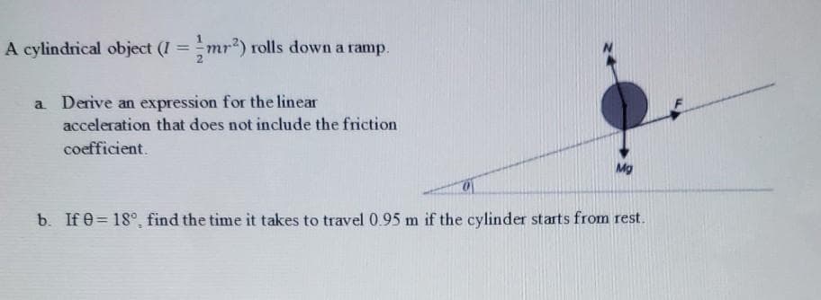 A cylindrical object (I =mr) rolls down a ramp.
%3D
a Derive an expression for the linear
acceleration that does not include the friction
coefficient.
Mg
b. If e = 18°, find the time it takes to travel 0.95 m if the cylinder starts from rest.
