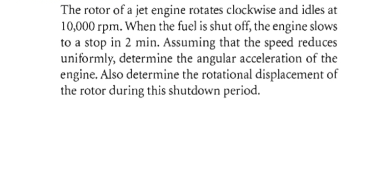 The rotor of a jet engine rotates clockwise and idles at
10,000 rpm.
to a stop in 2 min. Assuming that the speed reduces
uniformly, determine the angular acceleration of the
engine. Also determine the rotational displacement of
the rotor during this shutdown period.
When the fuel is shut off, the engine slows
