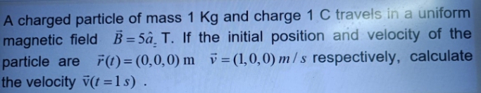 A charged particle of mass 1 Kg and charge 1 C travels in a uniform
magnetic field B=5â, T. If the initial position and velocity of the
particle are F(1)= (0,0,0) m i=(1,0,0) m/ s respectively, calculate
the velocity v(t =1s) .
