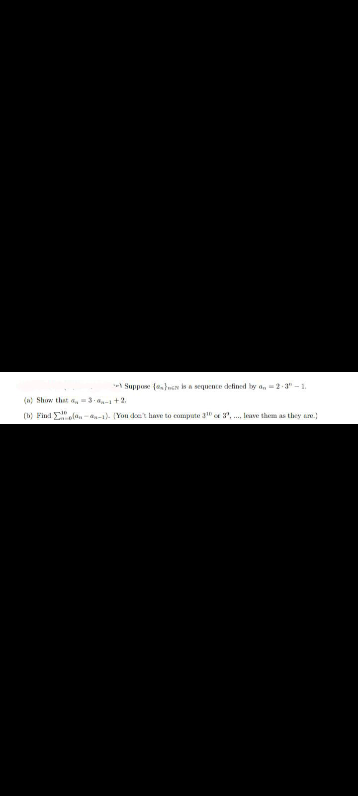 te) Suppose {an}nEN is a sequence defined by a, = 2-3" – 1.
(a) Show that a, = 3. a,-i+2.
(b) Find E0(a, - an-1). (You don't have to compute 310 or 3°, ., leave them as they are.)
