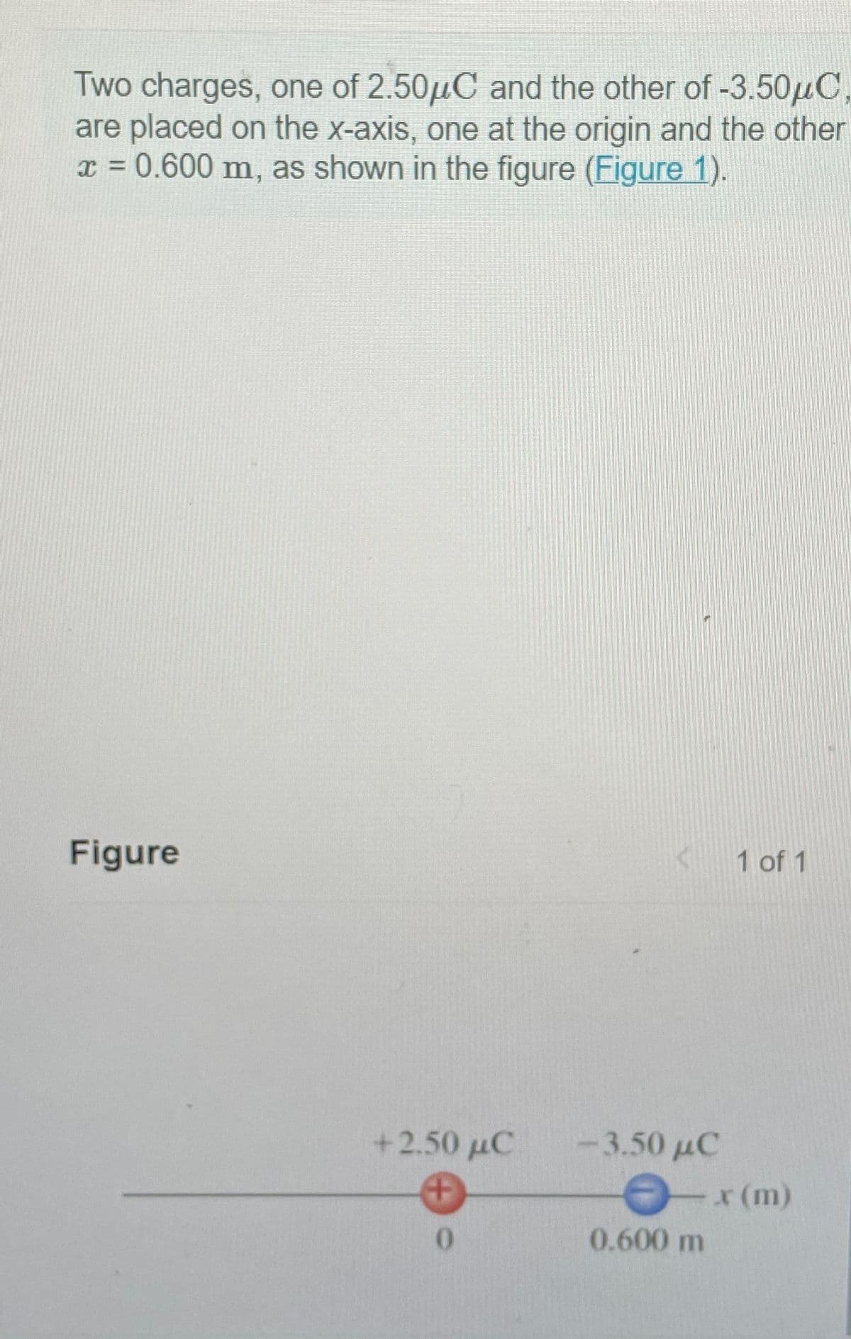 Two charges, one of 2.50μC and the other of -3.50μC,
are placed on the x-axis, one at the origin and the other
x = 0.600 m, as shown in the figure (Figure 1).
Figure
+ 2.50 μC
0
-3.50 µC
1 of 1
-x (m)
0.600 m