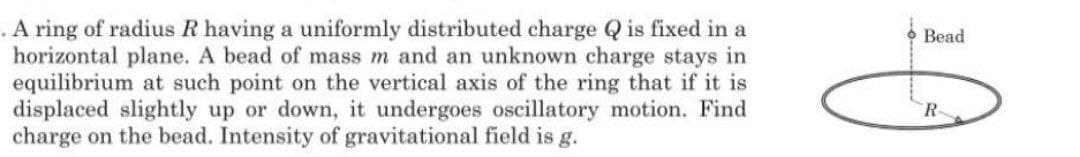 A ring of radius R having a uniformly distributed charge Q is fixed in a
horizontal plane. A bead of mass m and an unknown charge stays in
equilibrium at such point on the vertical axis of the ring that if it is
displaced slightly up or down, it undergoes oscillatory motion. Find
charge on the bead. Intensity of gravitational field is g.
Bead
R-
