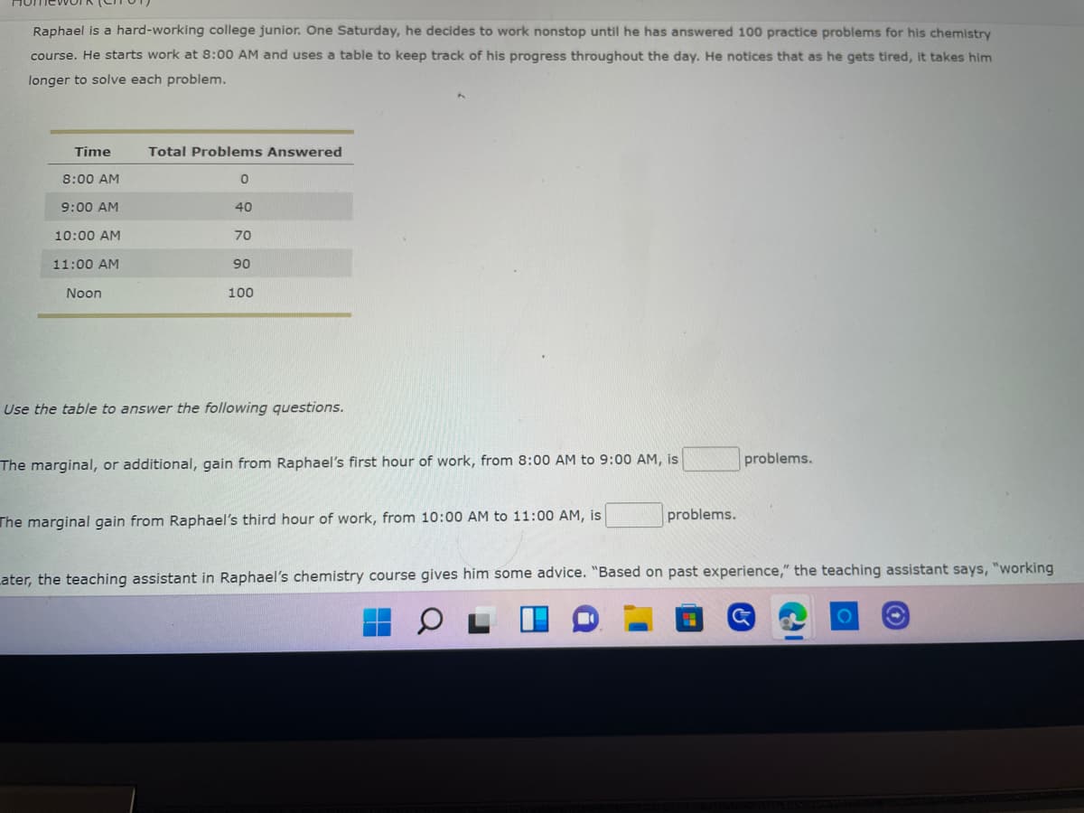 Raphael is a hard-working college junior. One Saturday, he decides to work nonstop until he has answered 100 practice problems for his chemistry
course. He starts work at 8:00 AM and uses a table to keep track of his progress throughout the day. He notices that as he gets tired, it takes him
longer to solve each problem.
Time
Total Problems Answered
8:00 AM
0
9:00 AM
40
10:00 AM
70
11:00 AM
90
Noon
100
Use the table to answer the following questions.
problems.
The marginal, or additional, gain from Raphael's first hour of work, from 8:00 AM to 9:00 AM, is
problems.
The marginal gain from Raphael's third hour of work, from 10:00 AM to 11:00 AM, is
Later, the teaching assistant in Raphael's chemistry course gives him some advice. "Based on past experience," the teaching assistant says, "working
G