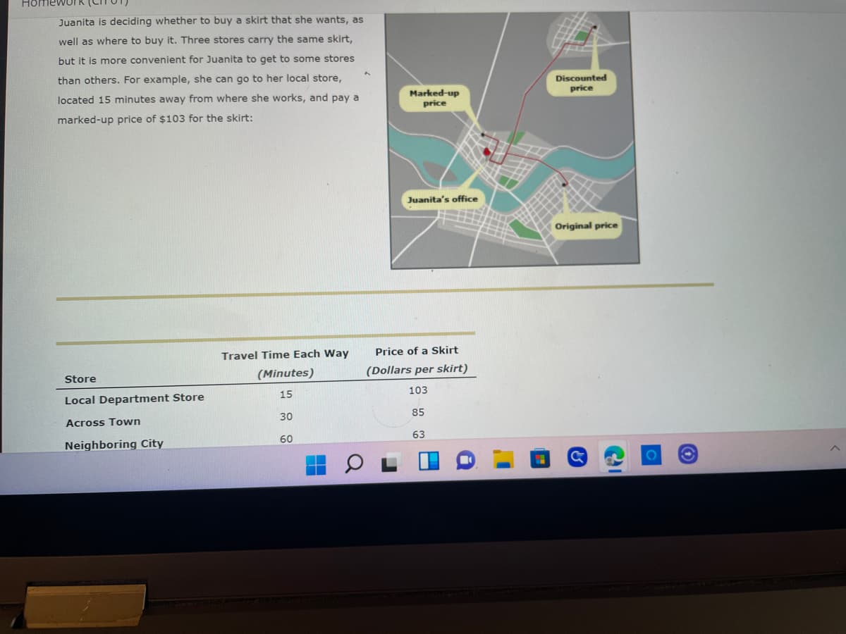 Home
Juanita is deciding whether to buy a skirt that she wants, as
well as where to buy it. Three stores carry the same skirt,
but it is more convenient for Juanita to get to some stores
than others. For example, she can go to her local store,
located 15 minutes away from where she works, and pay a
marked-up price of $103 for the skirt:
Travel Time Each Way
(Minutes)
Store
15
Local Department Store
30
Across Town
60
Neighboring City
Marked-up
price
Juanita's office
Price of a Skirt
(Dollars per skirt)
103
85
63
Discounted
price
Original price
C
C
O
Ⓒ