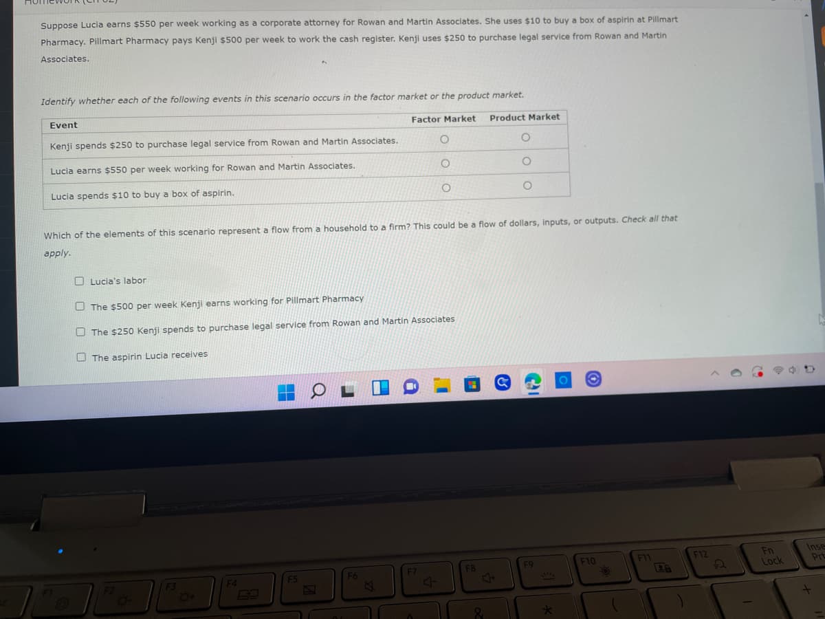 Suppose Lucia earns $550 per week working as a corporate attorney for Rowan and Martin Associates. She uses $10 to buy a box of aspirin at Pillmart
Pharmacy. Pillmart Pharmacy pays Kenji $500 per week to work the cash register. Kenji uses $250 to purchase legal service from Rowan and Martin
Associates.
Identify whether each of the following events in this scenario occurs in the factor market or the product market.
Event
Factor Market
Product Market
Kenji spends $250 to purchase legal service from Rowan and Martin Associates.
O
O
Lucia earns $550 per week working for Rowan and Martin Associates.
O
O
Lucia spends $10 to buy a box of aspirin.
O
O
Which of the elements of this scenario represent a flow from a household to a firm? This could be a flow of dollars, inputs, or outputs. Check all that
apply.
Lucia's labor
The $500 per week Kenji earns working for Pillmart Pharmacy
The $250 Kenji spends to purchase legal service from Rowan and Martin Associates
The aspirin Lucia receives
F11
F12
F7
F8
F6
F5
F4
F3
O+
4
&
F9
*
F10
O
Fn
Lock
Inse
Prt