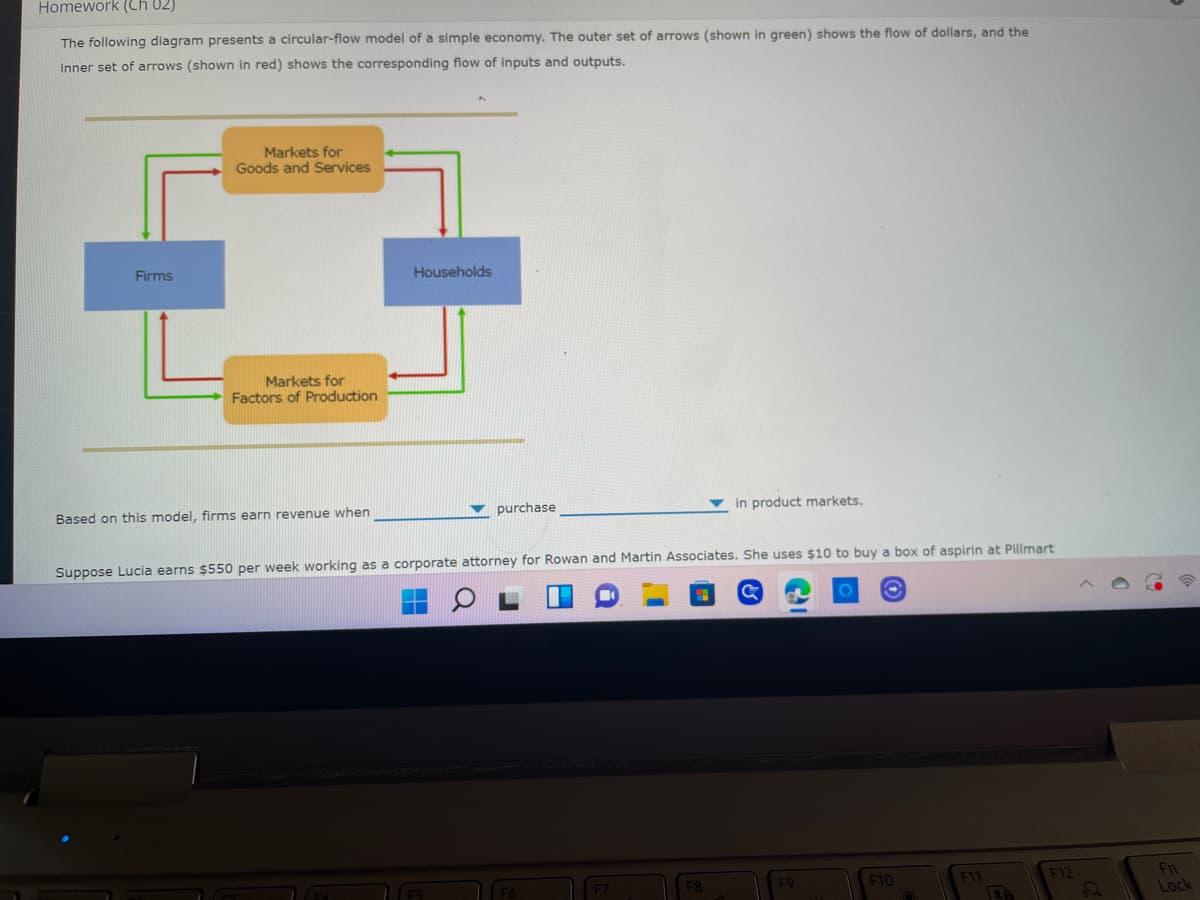 Homework (Ch 02)
The following diagram presents a circular-flow model of a simple economy. The outer set of arrows (shown in green) shows the flow of dollars, and the
inner set of arrows (shown in red) shows the corresponding flow of inputs and outputs.
Markets for
Goods and Services
Firms
Households
Markets for
Factors of Production
purchase
in product markets.
Based on this model, firms earn revenue when
Suppose Lucia earns $550 per week working as a corporate attorney for Rowan and Martin Associates. She uses $10 to buy a box of aspirin at Pillmart
F11
F12
F7
F10
F8
F9
26
2
Fn
Lock