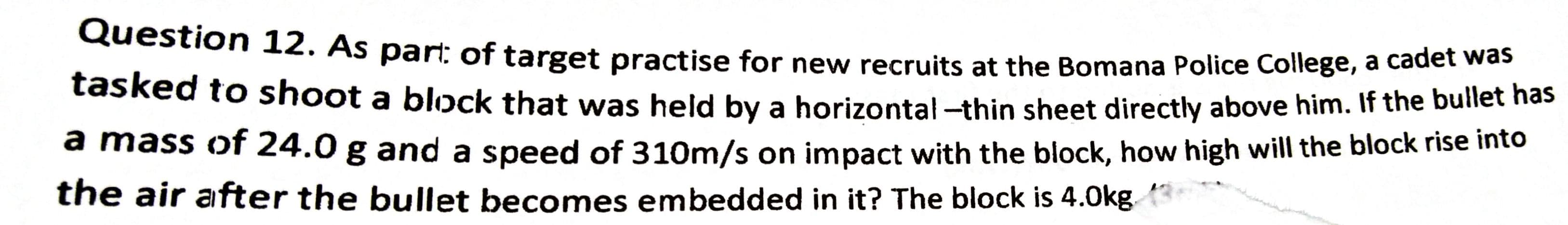 Question 12. As part: of target practise for new recruits at the Bomana Police College, a cadet me
tasked to shoot a blopck that was held by a horizontal -thin sheet directly above him. If the builet nas
a mass of 24.0 g and a speed of 310m/s on impact with the block, how high will the block rise into
the air after the bullet becomes embedded in it? The block is 4.0kg
