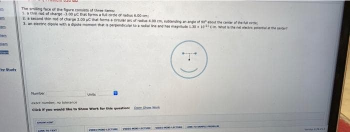 The smiling face of the figure consists of three items:
1. a thin rod of charge -3.00 uC that forms a full circle of radius 6.00 cm;
2. a second thin rod of charge 2.00 uC that forms a dircular arc of radius 4.00 cm, subtending an angle of 90 about the center of the full cirtie
3. an electric dipole with a dipole moment that is perpendicular to a radial line and has magnitude 13O x 10 Cm. What is the net electric potential at the center?
em
lem
by Study
Number
Units
exect number, no tolerance
Click if you vwould like to Show Work for this question Open Shan Work
SHOW HINT
I TO ALE PR R
VID HINE uRE
VIDEO MIRSECTRE
VIDEO MINI ICTRE
ws 4211
LINK TO TEXY
